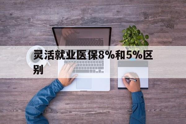 平湖最新灵活就业医保8%和5%区别方法分析(最方便真实的平湖个人灵活就业社保医疗5%和10%的区别方法)