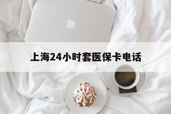 平湖最新上海24小时套医保卡电话方法分析(最方便真实的平湖上海24小时套医保卡电话是多少方法)