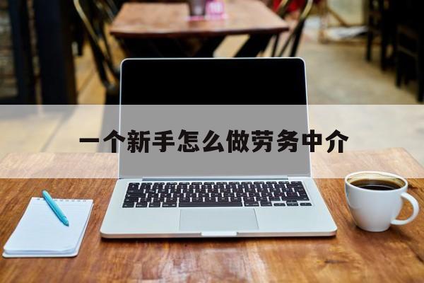 平湖最新一个新手怎么做劳务中介方法分析(最方便真实的平湖一个新手怎么做劳务中介工作方法)